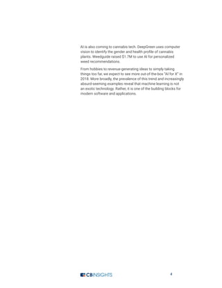 4
AI is also coming to cannabis tech. DeepGreen uses computer
vision to identify the gender and health profile of cannabis
plants. Weedguide raised $1.7M to use AI for personalized
weed recommendations.
From hobbies to revenue-generating ideas to simply taking
things too far, we expect to see more out-of-the-box “AI for X” in
2018. More broadly, the prevalence of this trend and increasingly
absurd-seeming examples reveal that machine learning is not
an exotic technology. Rather, it is one of the building blocks for
modern software and applications.
 