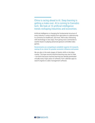 China is racing ahead in AI. Deep learning is
getting a make over. AI is coming to Cannabis
tech. We look at 13 artificial intelligence
trends reshaping industries and economies.
Artificial intelligence is changing the fundamental structure of
every industry in areas ranging from agriculture to cybersecurity
to commerce to healthcare, and more. We’re also interacting
with technology in new ways, from giving voice commands to
washer-dryers to playing advanced gesture-controlled video
games.
Governments are competing to establish superior AI research,
seeing AI as a lever for greater economic influence and power.
We are also in the early stages of drastic shifts in the labor
market. The hype around machine learning may start to fade
— but that’s because machine learning has already penetrated
virtually every major piece of software, from calendar apps to
search engines to sales management software.
 