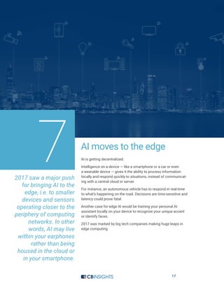 17
AI moves to the edge
AI is getting decentralized.
Intelligence on a device — like a smartphone or a car or even
a wearable device — gives it the ability to process information
locally and respond quickly to situations, instead of communicat-
ing with a central cloud or server.
For instance, an autonomous vehicle has to respond in real-time
to what’s happening on the road. Decisions are time-sensitive and
latency could prove fatal.
Another case for edge AI would be training your personal AI
assistant locally on your device to recognize your unique accent
or identify faces.
2017 was marked by big tech companies making huge leaps in
edge computing.
72017 saw a major push
for bringing AI to the
edge, i.e. to smaller
devices and sensors
operating closer to the
periphery of computing
networks. In other
words, AI may live
within your earphones
rather than being
housed in the cloud or
in your smartphone.
 