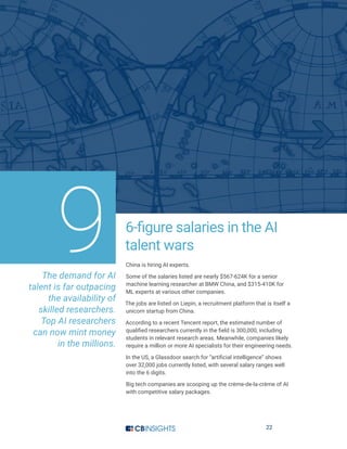 22
6-figure salaries in the AI
talent wars
China is hiring AI experts.
Some of the salaries listed are nearly $567-624K for a senior
machine learning researcher at BMW China, and $315-410K for
ML experts at various other companies.
The jobs are listed on Liepin, a recruitment platform that is itself a
unicorn startup from China.
According to a recent Tencent report, the estimated number of
qualified researchers currently in the field is 300,000, including
students in relevant research areas. Meanwhile, companies likely
require a million or more AI specialists for their engineering needs.
In the US, a Glassdoor search for “artificial intelligence” shows
over 32,000 jobs currently listed, with several salary ranges well
into the 6 digits.
Big tech companies are scooping up the crème-de-la-crème of AI
with competitive salary packages.
The demand for AI
talent is far outpacing
the availability of
skilled researchers.
Top AI researchers
can now mint money
in the millions.
9
 