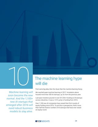 24
The machine learning hype
will die
First came big data, then the cloud, then the machine learning frenzy.
We reached peak machine learning in 2017. Incubators alone
housed more than 300 AI startups, up 3x from the previous year.
Last year investors poured in over $15.2B in funding to AI startups
across industries. It was a 141% jump in funding from 2016.
Over 1,100 new AI companies have raised their first rounds of
equity funding since 2016. To put this in perspective, that’s more
than half the historic number of AI startups that have ever raised
an equity round.
Machine learning will
soon become the new
normal. And the 1,100+
new AI startups that
emerged after 2016 will
need robust business
models to stay alive.
10
 