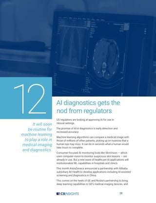 28
AI diagnostics gets the
nod from regulators
US regulators are looking at approving AI for use in
clinical settings.
The promise of AI in diagnostics is early detection and
increased accuracy.
Machine learning algorithms can compare a medical image with
those of millions of other patients, picking up on nuances that a
human eye may miss. It can do in seconds what a human would
take hours to complete.
Consumer-focused AI monitoring tools like SkinVision — which
uses computer vision to monitor suspicious skin lesions — are
already in use. But a new wave of healthcare AI applications will
institutionalize ML capabilities in hospitals and clinics.
This month AstraZeneca announced a partnership with Alibaba
subsidiary Ali Health to develop applications including AI-assisted
screening and diagnostics in China.
This comes on the heels of GE and Nvidia’s partnership to bring
deep learning capabilities to GE’s medical imaging devices, and
It will soon
be routine for
machine learning
to play a role in
medical imaging
and diagnostics.
12
 