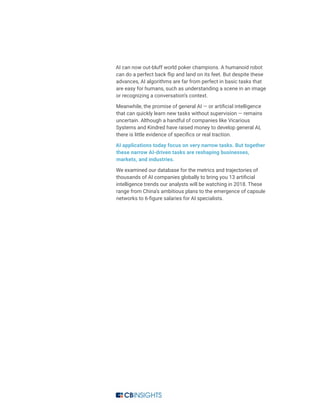AI can now out-bluff world poker champions. A humanoid robot
can do a perfect back flip and land on its feet. But despite these
advances, AI algorithms are far from perfect in basic tasks that
are easy for humans, such as understanding a scene in an image
or recognizing a conversation’s context.
Meanwhile, the promise of general AI — or artificial intelligence
that can quickly learn new tasks without supervision — remains
uncertain. Although a handful of companies like Vicarious
Systems and Kindred have raised money to develop general AI,
there is little evidence of specifics or real traction.
AI applications today focus on very narrow tasks. But together
these narrow AI-driven tasks are reshaping businesses,
markets, and industries.
We examined our database for the metrics and trajectories of
thousands of AI companies globally to bring you 13 artificial
intelligence trends our analysts will be watching in 2018. These
range from China’s ambitious plans to the emergence of capsule
networks to 6-figure salaries for AI specialists.
 