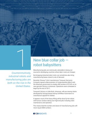 1
New blue collar job —
robot babysitters
Manufacturing jobs are notoriously vulnerable to being out-
sourced to developing countries where labor costs are cheaper.
But dropping industrial robot costs can sometimes also bring
manufacturing bases closer to site of demand.
Recently, Chinese T-shirt manufacturer Tianyuan Garments
Company signed a Memorandum of Understanding (MoU) with
the Arkansas government to employ 400 workers at $14/hr at its
new garment factory in Arkansas. Operations were scheduled to
begin by the end of 2017.
Tianyuan’s factory in Little Rock, Arkansas, will use sewing robots
developed by Georgia-based startup SoftWear Automation to
manufacture apparel for Adidas.
It appears much of the heavy lifting will be done by the robots
with human workers taking over high-end jobs including robot
maintenance and operation.
This means that the number and nature of manufacturing jobs will
never equal 2008 numbers.
1Counterintuitively,
industrial robots and
manufacturing jobs are
both on the rise in the
United States.
 