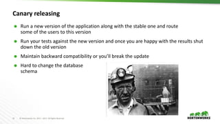 21 © Hortonworks Inc. 2011 – 2017. All Rights Reserved
Canary releasing
 Run a new version of the application along with the stable one and route
some of the users to this version
 Run your tests against the new version and once you are happy with the results shut
down the old version
 Maintain backward compatibility or you’ll break the update
 Hard to change the database
schema
 