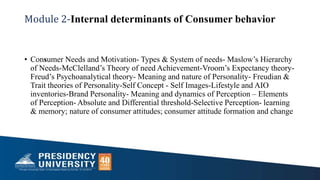 Module 2-Internal determinants of Consumer behavior
• Consumer Needs and Motivation- Types & System of needs- Maslow’s Hierarchy
of Needs-McClelland’s Theory of need Achievement-Vroom’s Expectancy theory-
Freud’s Psychoanalytical theory- Meaning and nature of Personality- Freudian &
Trait theories of Personality-Self Concept - Self Images-Lifestyle and AIO
inventories-Brand Personality- Meaning and dynamics of Perception – Elements
of Perception- Absolute and Differential threshold-Selective Perception- learning
& memory; nature of consumer attitudes; consumer attitude formation and change
 