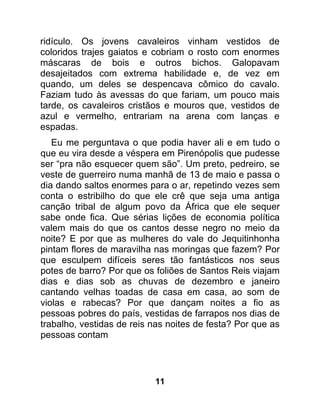 ridículo. Os jovens cavaleiros vinham vestidos de
coloridos trajes gaiatos e cobriam o rosto com enormes
máscaras de bois e outros bichos. Galopavam
desajeitados com extrema habilidade e, de vez em
quando, um deles se despencava cômico do cavalo.
Faziam tudo às avessas do que fariam, um pouco mais
tarde, os cavaleiros cristãos e mouros que, vestidos de
azul e vermelho, entrariam na arena com lanças e
espadas.
   Eu me perguntava o que podia haver ali e em tudo o
que eu vira desde a véspera em Pirenópolis que pudesse
ser “pra não esquecer quem são”. Um preto, pedreiro, se
veste de guerreiro numa manhã de 13 de maio e passa o
dia dando saltos enormes para o ar, repetindo vezes sem
conta o estribilho do que ele crê que seja uma antiga
canção tribal de algum povo da África que ele sequer
sabe onde fica. Que sérias lições de economia política
valem mais do que os cantos desse negro no meio da
noite? E por que as mulheres do vale do Jequitinhonha
pintam flores de maravilha nas moringas que fazem? Por
que esculpem difíceis seres tão fantásticos nos seus
potes de barro? Por que os foliões de Santos Reis viajam
dias e dias sob as chuvas de dezembro e janeiro
cantando velhas toadas de casa em casa, ao som de
violas e rabecas? Por que dançam noites a fio as
pessoas pobres do país, vestidas de farrapos nos dias de
trabalho, vestidas de reis nas noites de festa? Por que as
pessoas contam




                           11
 
