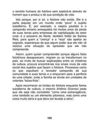 o sentido humano do folclore sem explicá-lo através do
homem que o produz e de sua condição de vida.
   Isto porque, por si só, o folclore não existe. Ele é a
parte popular em um mundo onde “povo” é sujeito
subalterno. É, por exemplo, o caipira paulista e o
camponês mineiro ameaçados há muitos anos da perda
de suas terras para empresas de capitalização do setor
rural; é o posseiro do Norte, também folião de Santos
Reis, para quem a “crença” e a “reza” são apelos ao
sagrado, esperanças de que algum poder que ele não vê
resolva uma situação de opressão que ele não
compreende.
   Assim, quem quiser compreender porque alguns fatos
folclóricos desaparecem, migram ou se transformam no
país, ao invés de buscar explicações entre os mistérios
da cultura, procure encontrá-las nos sinais vivos da vida
social dos sujeitos que fazem o folclore. Processos como
os que expulsam o lavrador camponês de sua
comunidade e suas terras e o empurram para a periferia
de uma cidade, onde a família se divide em unidades de
volantes “bóias-frias”.
  Após reconhecer os limites do folclore enquanto forma
subalterna de cultura, o mesmo Antônio Gramsci pede
que ele seja não concebido “como uma extravagância,
uma raridade ou um elemento pitoresco, mas como uma
coisa muito séria e que deve ser levada a sério”.




                          105
 
