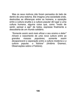 Mas os seus motivos não foram pensados do lado de
dentro de uma redoma. Ele imagina uma sociedade onde,
destruídas as diferenças entre os homens, a oposição
entre a cultura erudita e a cultura popular dê lugar a uma
cultura humana, alguma coisa que, como “modo de
sentir, pensar e agir” de todos, expresse finalmente a
descoberta de um mundo solidário.
  “Somente assim será mais eficaz o seu ensino e deter*
  minará o nascimento de uma nova cultura entre as
  grandes   massas     populares;    somente     assim
  desaparecerá a separação entre a cultura moderna e a
  cultura popular, o folclore” (Antônio Gramsci,
  Observações sobre o Folclore).




                           106
 