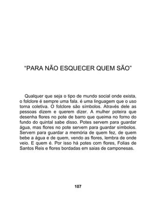 “PARA NÃO ESQUECER QUEM SÃO”



   Qualquer que seja o tipo de mundo social onde exista,
o folclore é sempre uma fala. é uma linguagem que o uso
torna coletiva. O folclore são símbolos. Através dele as
pessoas dizem e querem dizer. A mulher poteira que
desenha flores no pote de barro que queima no forno do
fundo do quintal sabe disso. Potes servem para guardar
água, mas flores no pote servem para guardar símbolos.
Servem para guardar a memória de quem fez, de quem
bebe a água e de quem, vendo as flores, lembra de onde
veio. E quem é. Por isso há potes com flores, Folias de
Santos Reis e flores bordadas em saias de camponesas.




                          107
 