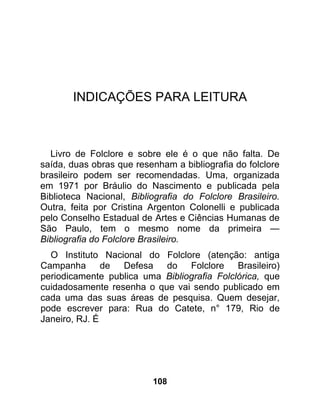 INDICAÇÕES PARA LEITURA



  Livro de Folclore e sobre ele é o que não falta. De
saída, duas obras que resenham a bibliografia do folclore
brasileiro podem ser recomendadas. Uma, organizada
em 1971 por Bráulio do Nascimento e publicada pela
Biblioteca Nacional, Bibliografia do Folclore Brasileiro.
Outra, feita por Cristina Argenton Colonelli e publicada
pelo Conselho Estadual de Artes e Ciências Humanas de
São Paulo, tem o mesmo nome da primeira —
Bibliografia do Folclore Brasileiro.
  O Instituto Nacional do Folclore (atenção: antiga
Campanha de Defesa do Folclore Brasileiro)
periodicamente publica uma Bibliografia Folclórica, que
cuidadosamente resenha o que vai sendo publicado em
cada uma das suas áreas de pesquisa. Quem desejar,
pode escrever para: Rua do Catete, n° 179, Rio de
Janeiro, RJ. É




                          108
 
