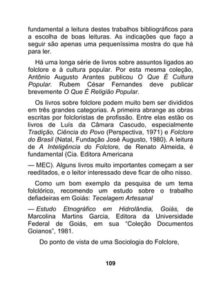 fundamental a leitura destes trabalhos bibliográficos para
a escolha de boas leituras. As indicações que faço a
seguir são apenas uma pequeníssima mostra do que há
para ler.
   Há uma longa série de livros sobre assuntos ligados ao
folclore e à cultura popular. Por esta mesma coleção,
Antônio Augusto Arantes publicou O Que É Cultura
Popular. Rubem César Fernandes deve publicar
brevemente O Que É Religião Popular.
    Os livros sobre folclore podem muito bem ser divididos
em três grandes categorias. A primeira abrange as obras
escritas por folcloristas de profissão. Entre elas estão os
livros de Luís da Câmara Cascudo, especialmente
Tradição, Ciência do Povo (Perspectiva, 1971) e Folclore
do Brasil (Natal, Fundação José Augusto, 1980). A leitura
de A Inteligência do Folclore, de Renato Almeida, é
fundamental (Cia. Editora Americana
— MEC). Alguns livros muito importantes começam a ser
reeditados, e o leitor interessado deve ficar de olho nisso.
   Como um bom exemplo da pesquisa de um tema
folclórico, recomendo um estudo sobre o trabalho
defiadeiras em Goiás: Tecelagem Artesanal
— Estudo Etnográfico em Hidrolândia, Goiás, de
Marcolina Martins Garcia, Editora da Universidade
Federal de Goiás, em sua “Coleção Documentos
Goianos”, 1981.
    Do ponto de vista de uma Sociologia do Folclore,


                            109
 