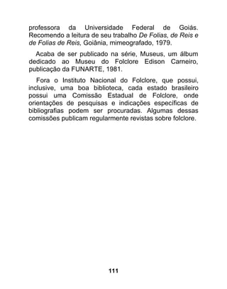 professora da Universidade Federal de Goiás.
Recomendo a leitura de seu trabalho De Folias, de Reis e
de Folias de Reis, Goiânia, mimeografado, 1979.
  Acaba de ser publicado na série, Museus, um álbum
dedicado ao Museu do Folclore Edison Carneiro,
publicação da FUNARTE, 1981.
   Fora o Instituto Nacional do Folclore, que possui,
inclusive, uma boa biblioteca, cada estado brasileiro
possui uma Comissão Estadual de Folclore, onde
orientações de pesquisas e indicações específicas de
bibliografias podem ser procuradas. Algumas dessas
comissões publicam regularmente revistas sobre folclore.




                          111
 