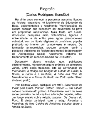 Biografia
           (Carlos Rodrigues Brandão)
   Há vinte anos comecei a pesquisar assuntos ligados
ao folclore: trabalhava no Movimento de Educação de
Base, documentando e recolhendo ‘manifestações de
cultura popular’ que pudessem ser devolvidas ao povo
em programas radiofônicos. Mais tarde, em Goiás,
desenvolvi pesquisas mais sistemáticas, ligadas à
universidade, e de então para agora, preocupei-me
sobretudo com os rituais religiosos do catolicismo popular
praticado no interior por camponeses e negros. De
formação antropológica, procuro sempre reunir a
pesquisa tradicional do folclore aos modos de abordagem
da Antropologia Social. Atualmente trabalho no
Departamento de Ciências Sociais da UNICAMP.
   Desenvolvi    alguns   ensaios    que,  publicados
posteriormente, mereceram alguns prêmios de concursos
vários. Entre estes trabalhos, cito as Cavalhadas de
Pirenópolis; A Dança dos Congos da Gdade de Goiás; O
Divino, o Santo e a Senhora; A Folia dos Reis de
Mossâmedes e a Festa do Santo de Preto (este último
ainda no prelo).
  Pela Editora Vozes, publiquei, em 1981, Sacerdotes de
Viola; pela Graal, Plantar, Colher, Comer — um estudo
sobre o campesinato goiano. A Brasiliense, além de livros
sobre questões de educação e educação popular, editou
um longo ensaio sobre religião popular: Os Deuses do
Povo. E ainda participei, com o artigo Parentes e
Parceiros, do livro Colcha de Retalhos: estudos sobre a
família no Brasil.
 