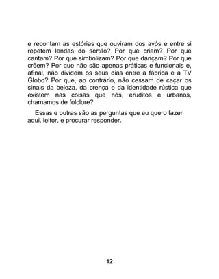 e recontam as estórias que ouviram dos avós e entre si
repetem lendas do sertão? Por que criam? Por que
cantam? Por que simbolizam? Por que dançam? Por que
crêem? Por que não são apenas práticas e funcionais e,
afinal, não dividem os seus dias entre a fábrica e a TV
Globo? Por que, ao contrário, não cessam de caçar os
sinais da beleza, da crença e da identidade rústica que
existem nas coisas que nós, eruditos e urbanos,
chamamos de folclore?
  Essas e outras são as perguntas que eu quero fazer
aqui, leitor, e procurar responder.




                          12
 