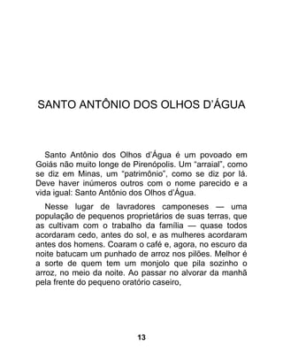 SANTO ANTÔNIO DOS OLHOS D’ÁGUA



   Santo Antônio dos Olhos d’Água é um povoado em
Goiás não muito longe de Pirenópolis. Um “arraial”, como
se diz em Minas, um “patrimônio”, como se diz por lá.
Deve haver inúmeros outros com o nome parecido e a
vida igual: Santo Antônio dos Olhos d’Água.
   Nesse lugar de lavradores camponeses — uma
população de pequenos proprietários de suas terras, que
as cultivam com o trabalho da família — quase todos
acordaram cedo, antes do sol, e as mulheres acordaram
antes dos homens. Coaram o café e, agora, no escuro da
noite batucam um punhado de arroz nos pilões. Melhor é
a sorte de quem tem um monjolo que pila sozinho o
arroz, no meio da noite. Ao passar no alvorar da manhã
pela frente do pequeno oratório caseiro,




                          13
 