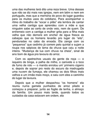 uma das mulheres terá dito uma reza breve. Uma dessas
que não se diz mais nas igrejas, nem em latim e nem em
português, mas que a memória do povo do lugar guardou
para os muitos usos do cotidiano. Para acompanhar o
ritmo do trabalho de “socar o pilão” ela lembra de cantar
uma velha cantiga que aprendeu com a mãe e que
ninguém sabe ao certo de onde veio, nem de quem. De
entremeio com a cantiga a mulher grita para a filha mais
velha que não demore em encher de água fresca as
cabaças que os homens levarão pro lugar do “eito”,
penduradas no cabo da enxada. Ela zanga com os
“pequenos” que cedinho já correm pelo quintal e sujam a
roupa nos salpicos de lama da chuva que caiu a noite
inteira. “Mudança de lua com chuva na cheia”, sinal de
ano bom de água pra lavoura do arroz.
   Com os apetrechos usuais da gente da roça — o
isqueiro de binga, a palha de milho, o canivete e o toco
de fumo de rolo — o marido enrolou um’ primeiro cigarro
e, depois de soprar pro resto do escuro da madrugada
uma nuvem de fumaça, ele chamou os dois filhos mais
velhos e um irmão mais moço, e saiu com eles a caminho
do lugar da lavoura.
  Depois que a mulher despachou “os homens” ela
reuniu numa gamela punhados de arroz pilado e
começou a preparar, junto ao fogão de lenha, o almoço
da família. Um pouco mais tarde, quando todos os
cuidados da casa estavam em ordem, ela




                           14
 