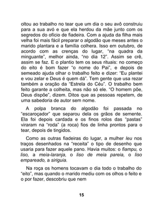 oltou ao trabalho no tear que um dia o seu avô construiu
para a sua avó e que ela herdou da mãe junto com os
segredos do ofício de fiadeira. Com a ajuda da filha mais
velha foi mais fácil preparar o algodão que meses antes o
marido plantara e a família colhera. Isso em outubro, de
acordo com as crenças do lugar, “na quadra da
minguante”, melhor ainda, “no dia 12”. Assim se crê,
assim se faz. E o plantio tem os seus rituais: no começo
do eito é bom fazer “o nome do Pai”, e depois de
semeado ajuda olhar o trabalho feito e dizer: “Eu plantei
e vou zelar e Deus é quem dá”. Tem gente que usa rezar
também a oração da “Estrela do Céu”. O trabalho bem
feito garante a colheita, mas não só ele. “O homem põe,
Deus dispõe”, dizem. Ditos que as pessoas repetem, de
uma sabedoria de autor sem nome.
   A polpa branca do algodão foi passada no
“escaroçador” que separou dela os grãos de semente.
Ela foi depois cardada e os finos rolos das “pastas”
viraram na “roda” (a roca) fios de linha prontos para o
tear, depois de tingidos.
   Como as outras fiadeiras do lugar, a mulher leu nos
traços desenhados na “receita” o tipo de desenho que
usaria para fazer aquele pano. Havia muitos: o fiampu, o
liso, a meia-laranja, o liso de meia pareia, o liso
empareado, a siriguia.
   Na roça os homens tocavam o dia todo o trabalho do
“eito”, mas quando o marido mediu com os olhos o feito e
o por fazer, descobriu que nem


                           15
 