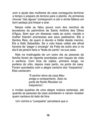 com a ajuda das mulheres da casa conseguiria terminar
a tempo o preparo do terreno para o plantio. As primeiras
chuvas “das águas” começavam a cair e ainda faltava um
bom pedaço pra limpar e arar.
   Nessa noite se falou pouco num dos ranchos de
lavradores do patrimônio de Santo Antônio dos Olhos
d’Água. Sem que um dissesse nada ao outro, marido e
mulher fizeram promessas aos seus padroeiros. Ele a
Santos Reis, de quem é devoto e folião desde menino.
Ela a Safo Sebastião. Se o voto fosse valido ele afinal
haveria de “pegar o encargo” da Folia do outro ano e no
dia 6 de janeiro faria a “festa do santo” na sua casa.
  Mas na madrugada de um outro dia as pessoas da
família foram de repente acordadas com toques de viola
e sanfona. Com tiros de rojões, primeiro longe, na
porteira do sítio, depois mais perto, na porta da casa.
Foram acordados com o alegre cantorio dos “traiçoeiros”.
Eles cantavam:
             “6 senhor dono da casa Meu
             amigo e companheiro. Saia na
             porta da frente Receber os
             traiçoeiros”,
e muitas quadras de uma alegre música sertaneja, até
quando as pessoas da casa acordaram e vieram receber
quem cantava do lado de fora.
  Um vizinho e “cumpadre” percebera que a




                           16
 