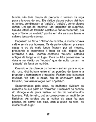 família não teria tempo de preparar o terreno da roça
para a lavoura do ano. Ele visitou alguns outros vizinhos
e, juntos, combinaram a “traição”, “treição”, como alguns
dizem. Um tipo de “mutirão”, um “adjutório” de surpresa.
Um dia inteiro de trabalho coletivo e não-remunerado, pra
que o “dono do mutirão” ponha em dia as suas terras e
salve o tempo de semear.
   Enquanto se fazia o “trato” do mutirão, a mulher coava
café e servia aos homens. Os de perto voltaram pra suas
casas e os de mais longe ficaram por ali mesmo,
proseando e esperando a hora do eito, depois que
alvorasse o dia. Ficaram contando “causos”, estórias
antigas de longe e do lugar. Dois ou três ponteavam na
viola e no violão os “toques” que de noite dariam no
“pagode” da festa do mutirão.
   Quando o dia clareou os homens saíram para o lugar
da roça, distribuíram entre si as porções do terreno a
preparar e começaram o trabalho. Faziam isso cantando
músicas “do eito” e nelas, ora se animavam para o
trabalho, ora faziam troças com o “patrão”.
   Esparramadas pela casa, as mulheres dividiam os
afazeres de sua parte no “muxirão”. Cuidavam da comida
do almoço e da janta festiva, no fim do trabalho dos
homens. Pelo terreiro, outras começavam um mutirão de
fiadeiras. As tarefas que a mulher da casa fez aos
poucos, no correr dos dias, com a ajuda da filha, as
mulheres do lugar


                           17
 