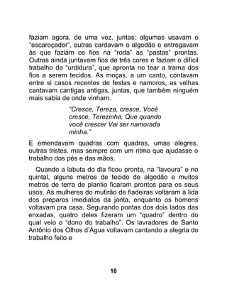 faziam agora, de uma vez, juntas: algumas usavam o
“escaroçador”, outras cardavam o algodão e entregavam
às que faziam os fios na “roda” as “pastas” prontas.
Outras ainda juntavam fios de três cores e faziam o difícil
trabalho da “urdidura”, que apronta no tear a trama dos
fios a serem tecidos. As moças, a um canto, contavam
entre si casos recentes de festas e namoros, as velhas
cantavam cantigas antigas, juntas, que também ninguém
mais sabia de onde vinham.
             “Cresce, Tereza, cresce, Você
             cresce, Terezinha, Que quando
             você crescer Vai ser namorada
             minha.”
E emendavam quadras com quadras, umas alegres,
outras tristes, mas sempre com um ritmo que ajudasse o
trabalho dos pés e das mãos.
   Quando a labuta do dia ficou pronta, na “lavoura” e no
quintal, alguns metros de tecido de algodão e muitos
metros de terra de plantio ficaram prontos para os seus
usos. As mulheres do mutirão de fiadeiras voltaram à lida
dos preparos imediatos da janta, enquanto os homens
voltavam pra casa. Segurando pontas dos dois lados das
enxadas, quatro deles fizeram um “quadro” dentro do
qual veio o “dono do trabalho”. Os lavradores de Santo
Antônio dos Olhos d’Água voltavam cantando a alegria do
trabalho feito e




                            18
 