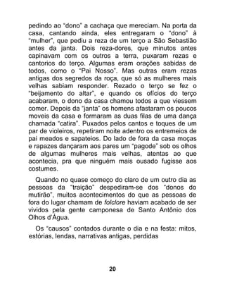 pedindo ao “dono” a cachaça que mereciam. Na porta da
casa, cantando ainda, eles entregaram o “dono” à
“mulher”, que pediu a reza de um terço a São Sebastião
antes da janta. Dois reza-dores, que minutos antes
capinavam com os outros a terra, puxaram rezas e
cantorios do terço. Algumas eram orações sabidas de
todos, como o “Pai Nosso”. Mas outras eram rezas
antigas dos segredos da roça, que só as mulheres mais
velhas sabiam responder. Rezado o terço se fez o
“beijamento do altar”, e quando os ofícios do terço
acabaram, o dono da casa chamou todos a que viessem
comer. Depois da “janta” os homens afastaram os poucos
moveis da casa e formaram as duas filas de uma dança
chamada “catira”. Puxados pelos cantos e toques de um
par de violeiros, repetiram noite adentro os entremeios de
pai meados e sapateios. Do lado de fora da casa moças
e rapazes dançaram aos pares um “pagode” sob os olhos
de algumas mulheres mais velhas, atentas ao que
acontecia, pra que ninguém mais ousado fugisse aos
costumes.
   Quando no quase começo do claro de um outro dia as
pessoas da “traição” despediram-se dos “donos do
mutirão”, muitos acontecimentos do que as pessoas de
fora do lugar chamam de folclore haviam acabado de ser
vividos pela gente camponesa de Santo Antônio dos
Olhos d’Água.
  Os “causos” contados durante o dia e na festa: mitos,
estórias, lendas, narrativas antigas, perdidas




                           20
 