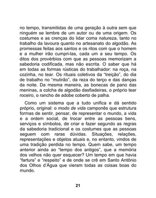 no tempo, transmitidas de uma geração à outra sem que
ninguém se lembre de um autor ou de uma origem. Os
costumes e as crenças do lidar coma natureza, tanto no
trabalho da lavoura quanto no artesanato do algodão. As
promessas feitas aos santos e os ritos com que o homem
e a mulher irão cumpri-las, cada um a seu tempo. Os
ditos dos provérbios com que as pessoas memorizam a
sabedoria codificada, mas não escrita. O saber que há
em todas as formas rústicas do trabalhador: na roça, na
cozinha, no tear. Os rituais coletivos da “treição”, do dia
de trabalho no “mutirão”, da reza do terço e das danças
da noite. Da mesma maneira, as bonecas de pano das
meninas, a colcha de algodão dasfiadeiras, o próprio tear
roceiro, o rancho de adobe coberto de palha.
   Como um sistema que a tudo unifica e dá sentido
próprio, original: o modo de vida camponês que estrutura
formas de sentir, pensar, de representar o mundo, a vida
e a ordem social, de trocar entre as pessoas bens,
serviços e símbolos, de criar e fazer segundo as regras
da sabedoria tradicional e os costumes que as pessoas
seguem com raras dúvidas. Situações, relações,
representações e objetos atuais e, no entanto, vindos de
uma tradição perdida no tempo. Quem sabe, um tempo
anterior ainda ao “tempo dos antigos”, que a memória
dos velhos não quer esquecer? Um tempo em que havia
“fartura” e “respeito” e de onde se crê em Santo Antônio
dos Olhos d’Água que vieram todas as coisas boas do
mundo.


                            21
 