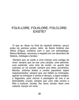 FOLK-LORE, FOLKLORE, FOLCLORE:
             EXISTE?



   O que eu disse no final do capítulo anterior, pouco
antes de sairmos juntos, leitor, de Santo Antônio dos
Olhos d’Água, combina com o que um antropólogo,
Marius Barbeau, escreveu a respeito em um dicionário de
folclore, mitologia e lendas:
  “Sempre que se cante a uma criança uma cantiga de
  ninar; sempre que se use uma canção, uma adivinha,
  uma parlenda, uma rima de contar, no quarto das
  crianças ou na escola; sempre que ditos, provérbios,
  fábulas, estórias bobas e contos populares sejam
  reapresentados; sempre que, por hábito ou inclinação,
  agente se entregue a cantos e danças, a jogos antigos,
  a folguedos, para marcar a passagem do ano e as
  festividades usuais; sempre que uma mãe ensina a
  filha a costurar, tricotar, fiar, tecer, bordar, fazer uma
  coberta, trançar um cinto.


                            22
 