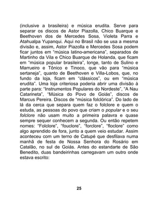 (inclusive a brasileira) e música erudita. Serve para
separar os discos de Astor Piazolla, Chico Buarque e
Beethoven dos de Mercedes Sosa, Violeta Parra e
Atahualpa Yupanqui. Aqui no Brasil não se usa a mesma
divisão e, assim, Astor Piazolla e Mercedes Sosa podem
ficar juntos em “música latino-americana”, separados de
Martinho da Vila e Chico Buarque de Holanda, que ficam
em “música popular brasileira”, longe, tanto de Sulino e
Marrueiro e Tônico e Tinoco, que vão para “música
sertaneja”, quanto de Beethoven e Villa-Lobos, que, no
fundo da loja, ficam em “clássicos”, ou em “música
erudita”. Uma loja criteriosa poderia abrir uma divisão à
parte para: “Instrumentos Populares do Nordeste”, “A Nau
Catarineta”, “Música do Povo de Goiás”, discos de
Marcus Pereira. Discos de “música folclórica”. Do lado de
lá da cerca que separa quem faz o folclore e quem o
estuda, as pessoas do povo que criam o popular e o seu
folclore não usam muito a primeira palavra e quase
sempre sequer conhecem a segunda. Ou então repetem
nomes: “Folclore”, “fouclore”, “forclore”, “floclore” como
algo aprendido de fora, junto a quem veio estudar. Assim
aconteceu com um terno de Catupé que desfilava numa
manhã de festa de Nossa Senhora do Rosário em
Catalão, no sul de Goiás. Antes do estandarte de São
Benedito, duas bandeirinhas carregavam um outro onde
estava escrito:




                           25
 