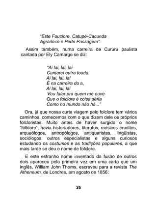 “Este Fouclore, Catupé-Cacunda
          Agradece e Pede Passagem”.
  Assim também, numa carreira de Cururu paulista
cantada por Ely Camargo se diz:

             “Ai lai, lai, lai
             Cantarei outra toada.
             Ai lai, lai, lai
             É na carreira do a,
             Ai lai, lai, lai
             Vou falar pra quem me ouve
             Que o folclore é coisa séria
             Como no mundo não há...”
   Ora, já que nossa curta viagem pelo folclore tem vários
caminhos, comecemos com o que dizem dele os próprios
folcloristas. Muito antes de haver surgido o nome
“folklore”, havia historiadores, literatos, músicos eruditos,
arqueólogos, antropólogos, antiquaristas, lingüistas,
sociólogos, outros especialistas e alguns curiosos
estudando os costumes e as tradições populares, a que
mais tarde se deu o nome de folclore.
   E este estranho nome inventado da fusão de outros
dois apareceu pela primeira vez em uma carta que um
inglês, William John Thoms, escreveu para a revista The
Atheneum, de Londres, em agosto de 1856:


                             26
 