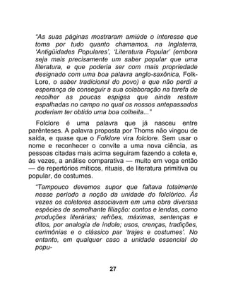 “As suas páginas mostraram amiúde o interesse que
  toma por tudo quanto chamamos, na Inglaterra,
  ‘Antigüidades Populares’, ‘Literatura Popular’ (embora
  seja mais precisamente um saber popular que uma
  literatura, e que poderia ser com mais propriedade
  designado com uma boa palavra anglo-saxônica, Folk-
  Lore, o saber tradicional do povo) e que não perdi a
  esperança de conseguir a sua colaboração na tarefa de
  recolher as poucas espigas que ainda restam
  espalhadas no campo no qual os nossos antepassados
  poderiam ter obtido uma boa colheita...”
  Folclore é uma palavra que já nasceu entre
parênteses. A palavra proposta por Thoms não vingou de
saída, e quase que o Folklore vira folclore. Sem usar o
nome e reconhecer o convite a uma nova ciência, as
pessoas citadas mais acima seguiram fazendo a coleta e,
ás vezes, a análise comparativa — muito em voga então
— de repertórios míticos, rituais, de literatura primitiva ou
popular, de costumes.
  “Tampouco devemos supor que faltava totalmente
  nesse período a noção da unidade do folclórico. Às
  vezes os coletores associavam em uma obra diversas
  espécies de semelhante filiação: contos e lendas, como
  produções literárias; refrões, máximas, sentenças e
  ditos, por analogia de índole; usos, crenças, tradições,
  cerimônias e o clássico par ‘trajes e costumes’. No
  entanto, em qualquer caso a unidade essencial do
  popu-


                             27
 