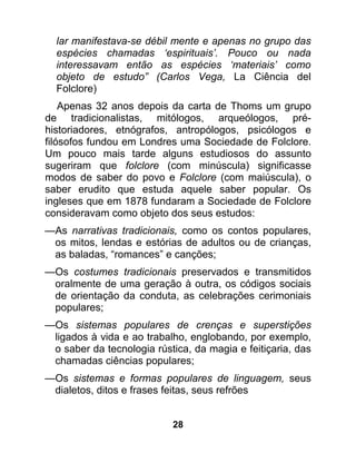 lar manifestava-se débil mente e apenas no grupo das
  espécies chamadas ‘espirituais’. Pouco ou nada
  interessavam então as espécies ‘materiais’ como
  objeto de estudo” (Carlos Vega, La Ciência del
  Folclore)
    Apenas 32 anos depois da carta de Thoms um grupo
de tradicionalistas, mitólogos, arqueólogos, pré-
historiadores, etnógrafos, antropólogos, psicólogos e
filósofos fundou em Londres uma Sociedade de Folclore.
Um pouco mais tarde alguns estudiosos do assunto
sugeriram que folclore (com minúscula) significasse
modos de saber do povo e Folclore (com maiúscula), o
saber erudito que estuda aquele saber popular. Os
ingleses que em 1878 fundaram a Sociedade de Folclore
consideravam como objeto dos seus estudos:
—As narrativas tradicionais, como os contos populares,
 os mitos, lendas e estórias de adultos ou de crianças,
 as baladas, “romances” e canções;
—Os costumes tradicionais preservados e transmitidos
 oralmente de uma geração à outra, os códigos sociais
 de orientação da conduta, as celebrações cerimoniais
 populares;
—Os sistemas populares de crenças e superstições
 ligados à vida e ao trabalho, englobando, por exemplo,
 o saber da tecnologia rústica, da magia e feitiçaria, das
 chamadas ciências populares;
—Os sistemas e formas populares de linguagem, seus
 dialetos, ditos e frases feitas, seus refrões


                           28
 
