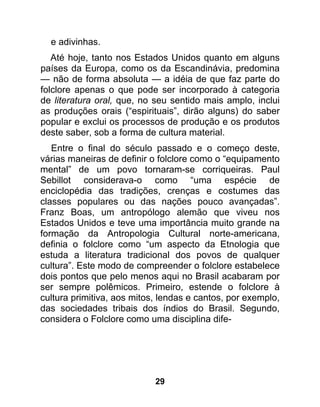 e adivinhas.
   Até hoje, tanto nos Estados Unidos quanto em alguns
países da Europa, como os da Escandinávia, predomina
— não de forma absoluta — a idéia de que faz parte do
folclore apenas o que pode ser incorporado à categoria
de literatura oral, que, no seu sentido mais amplo, inclui
as produções orais (“espirituais”, dirão alguns) do saber
popular e exclui os processos de produção e os produtos
deste saber, sob a forma de cultura material.
   Entre o final do século passado e o começo deste,
várias maneiras de definir o folclore como o “equipamento
mental” de um povo tornaram-se corriqueiras. Paul
Sebillot considerava-o como “uma espécie de
enciclopédia das tradições, crenças e costumes das
classes populares ou das nações pouco avançadas”.
Franz Boas, um antropólogo alemão que viveu nos
Estados Unidos e teve uma importância muito grande na
formação da Antropologia Cultural norte-americana,
definia o folclore como “um aspecto da Etnologia que
estuda a literatura tradicional dos povos de qualquer
cultura”. Este modo de compreender o folclore estabelece
dois pontos que pelo menos aqui no Brasil acabaram por
ser sempre polêmicos. Primeiro, estende o folclore à
cultura primitiva, aos mitos, lendas e cantos, por exemplo,
das sociedades tribais dos índios do Brasil. Segundo,
considera o Folclore como uma disciplina dife-




                            29
 
