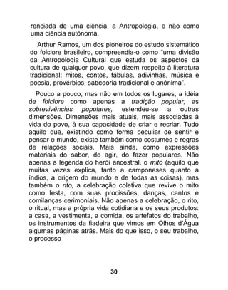 renciada de uma ciência, a Antropologia, e não como
uma ciência autônoma.
   Arthur Ramos, um dos pioneiros do estudo sistemático
do folclore brasileiro, compreendia-o como “uma divisão
da Antropologia Cultural que estuda os aspectos da
cultura de qualquer povo, que dizem respeito à literatura
tradicional: mitos, contos, fábulas, adivinhas, música e
poesia, provérbios, sabedoria tradicional e anônima”.
   Pouco a pouco, mas não em todos os lugares, a idéia
de folclore como apenas a tradição popular, as
sobrevivências populares, estendeu-se a outras
dimensões. Dimensões mais atuais, mais associadas à
vida do povo, à sua capacidade de criar e recriar. Tudo
aquilo que, existindo como forma peculiar de sentir e
pensar o mundo, existe também como costumes e regras
de relações sociais. Mais ainda, como expressões
materiais do saber, do agir, do fazer populares. Não
apenas a legenda do herói ancestral, o mito (aquilo que
muitas vezes explica, tanto a camponeses quanto a
índios, a origem do mundo e de todas as coisas), mas
também o rito, a celebração coletiva que revive o mito
como festa, com suas procissões, danças, cantos e
comilanças cerimoniais. Não apenas a celebração, o rito,
o ritual, mas a própria vida cotidiana e os seus produtos:
a casa, a vestimenta, a comida, os artefatos do trabalho,
os instrumentos da fiadeira que vimos em Olhos d’Água
algumas páginas atrás. Mais do que isso, o seu trabalho,
o processo




                           30
 