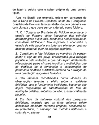 de fazer a colcha com o saber próprio de uma cultura
típica.
  Aqui no Brasil, por exemplo, existe um consenso de
que a Carta de Folclore Brasileiro, saída do I Congresso
Brasileiro de Folclore, teria estabelecido pela primeira vez
com clareza o que deve ser considerado como folclore:
  “1. O I Congresso Brasileiro de Folclore reconhece o
  estudo do Folclore como integrante das ciências
  antropológicas e culturais, condena o preconceito de só
  considerar folclórico o fato espiritual e aconselha o
  estudo da vida popular em toda sua plenitude, quer no
  aspecto material, quer no aspecto espiritual.
  2. Constituem o fato folclórico as maneiras de pensar,
  sentir e agir de um povo, preservadas pela tradição
  popular e pela imitação, e que não sejam diretamente
  influenciadas pelos círculos eruditos e instituições que
  se dedicam ou à renovação e conservação do
  patrimônio científico e artístico humano ou à fixação de
  uma orientação religiosa e filosófica.
  3. São também reconhecidas como idôneas as
  observações levadas a efeito sobre a realidade
  folclórica, sem o fundamento tradicional, bastando que
  sejam respeitadas as características de fato de
  aceitação coletiva, anônimo ou não, e essencialmente
  popular.
  4. Em face da natureza cultural das pesquisas
  folclóricas, exigindo que os fatos culturais sejam
  analisados mediante métodos próprios, aconselha-se,
  de preferência, o emprego dos métodos históricos e
  culturais no exame
                            31
 
