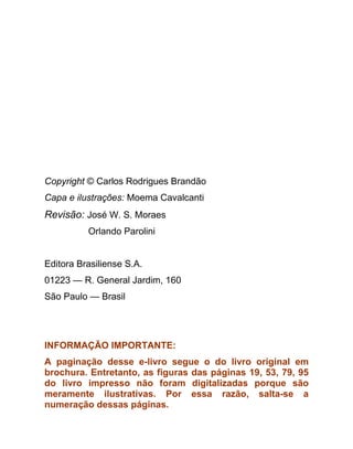 Copyright © Carlos Rodrigues Brandão
Capa e ilustrações: Moema Cavalcanti
Revisão: José W. S. Moraes
          Orlando Parolini


Editora Brasiliense S.A.
01223 — R. General Jardim, 160
São Paulo — Brasil




INFORMAÇÃO IMPORTANTE:
A paginação desse e-livro segue o do livro original em
brochura. Entretanto, as figuras das páginas 19, 53, 79, 95
do livro impresso não foram digitalizadas porque são
meramente ilustrativas. Por essa razão, salta-se a
numeração dessas páginas.
 