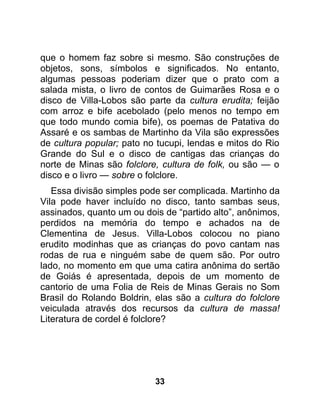 que o homem faz sobre si mesmo. São construções de
objetos, sons, símbolos e significados. No entanto,
algumas pessoas poderiam dizer que o prato com a
salada mista, o livro de contos de Guimarães Rosa e o
disco de Villa-Lobos são parte da cultura erudita; feijão
com arroz e bife acebolado (pelo menos no tempo em
que todo mundo comia bife), os poemas de Patativa do
Assaré e os sambas de Martinho da Vila são expressões
de cultura popular; pato no tucupi, lendas e mitos do Rio
Grande do Sul e o disco de cantigas das crianças do
norte de Minas são folclore, cultura de folk, ou são — o
disco e o livro — sobre o folclore.
   Essa divisão simples pode ser complicada. Martinho da
Vila pode haver incluído no disco, tanto sambas seus,
assinados, quanto um ou dois de “partido alto”, anônimos,
perdidos na memória do tempo e achados na de
Clementina de Jesus. Villa-Lobos colocou no piano
erudito modinhas que as crianças do povo cantam nas
rodas de rua e ninguém sabe de quem são. Por outro
lado, no momento em que uma catira anônima do sertão
de Goiás é apresentada, depois de um momento de
cantorio de uma Folia de Reis de Minas Gerais no Som
Brasil do Rolando Boldrin, elas são a cultura do folclore
veiculada através dos recursos da cultura de massa!
Literatura de cordel é folclore?




                           33
 