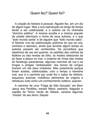 Quem fez? Quem foi?

   A criação do folclore é pessoal. Alguém fez, em um dia
de algum lugar. Mas a sua reprodução ao longo do tempo
tende a ser coletivizada, e a autoria cai no chamado
“domínio público”. A música erudita e a música popular
da cidade eternizam o nome de seus autores, e o que
“todo mundo canta” é de alguém que “todo mundo sabe”.
O folclore vive da coletivização anônima do que se cria,
conhece e reproduz, ainda que durante algum tempo os
autores possam ser conhecidos. Os provérbios que
repetimos de vez em quando, os padrões das colchas de
fiadeira ou das rendas de bilro, os modos artesanais de
se fazer a pesca no mar, o sistema de rimas das modas
do fandango paranaense, algumas marchas de rua e as
longas e antigas “embaixadas” dos ternos de congos
tiveram um dia seus criadores. Mas justamente porque
foram aceitas, coletivizadas, com o tempo a memória
oral, que é o caminho por onde flui o saber do folclore,
esqueceu autorias, modificou elementos de origens e
retraduziu tudo como um conhecimento coletivo, popular.
  A caminho de uma “Folga de São Gonçalo” em Bom
Jesus dos Perdões, mestre Mário, pedreiro, folgazão e
capitão do Terno Verde de Atibaia, cantava algumas
“modas” do seu terno. Depois




                           34
 