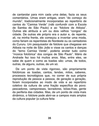 de cantarolar para mim cada uma delas, fazia os seus
comentários. Umas eram antigas, eram “do começo do
mundo”, tradicionalmente incorporadas ao repertório de
cantos do “Camisa Verde” (náb confundir com a Escola
de Samba de São Paulo) e ao “folclore de Atibaia”.
Outras ele atribuía a um ou dois velhos “congos” da
cidade. De outras ele próprio era o autor e, de repente,
ali, na minha frente, ele começou a inventar uma moda,
como fariam os repentistas do Nordeste ou os cantadores
do Cururu. Um pesquisador de folclore que chegasse em
Atibaia na noite de São João e visse os cantos e danças
do “terno Camisa Verde”, poderia anotar tudo como
“música folclórica” dos congos de São Paulo”. Mário de
Andrade fez isso há muitos anos. Mas, entre eles, se
sabe de quem e como as toadas são: umas, de todos,
outras, de alguns, outras, de um só.
   De um ponto de vista rigoroso, são propriamente
folclóricas as toadas, cantos, lendas, mitos, saberes,
processos tecnológicos que, no correr de sua própria
reprodução de pessoa a pessoa, de geração a geração,
foram incorporados ao modo de vida e ao repertório
coletivo da cultura de uma fração específica do povo:
pescadores, camponeses, lavradores, bóias-frias, gente
da periferia das cidades. Mas, de um ponto de vista mais
dinâmico, o folclore pode abrir-se a campos mais amplos
da cultura popular (a cultura feita




                           35
 