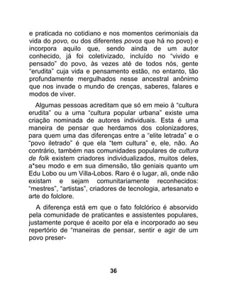 e praticada no cotidiano e nos momentos cerimoniais da
vida do povo, ou dos diferentes povos que há no povo) e
incorpora aquilo que, sendo ainda de um autor
conhecido, já foi coletivizado, incluído no “vivido e
pensado” do povo, às vezes até de todos nós, gente
“erudita” cuja vida e pensamento estão, no entanto, tão
profundamente mergulhados nesse ancestral anônimo
que nos invade o mundo de crenças, saberes, falares e
modos de viver.
   Algumas pessoas acreditam que só em meio à “cultura
erudita” ou a uma “cultura popular urbana” existe uma
criação nominada de autores individuais. Esta é uma
maneira de pensar que herdamos dos colonizadores,
para quem uma das diferenças entre a “elite letrada” e o
“povo iletrado” é que ela “tem cultura” e, ele, não. Ao
contrário, também nas comunidades populares de cultura
de folk existem criadores individualizados, muitos deles,
a*seu modo e em sua dimensão, tão geniais quanto um
Edu Lobo ou um Villa-Lobos. Raro é o lugar, ali, onde não
existam e sejam comunitariamente reconhecidos:
“mestres”, “artistas”, criadores de tecnologia, artesanato e
arte do folclore.
   A diferença está em que o fato folclórico é absorvido
pela comunidade de praticantes e assistentes populares,
justamente porque é aceito por ela e incorporado ao seu
repertório de “maneiras de pensar, sentir e agir de um
povo preser-




                            36
 