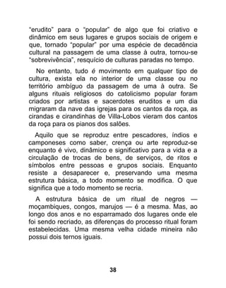 “erudito” para o “popular” de algo que foi criativo e
dinâmico em seus lugares e grupos sociais de origem e
que, tornado “popular” por uma espécie de decadência
cultural na passagem de uma classe à outra, tornou-se
“sobrevivência”, resquício de culturas paradas no tempo.
   No entanto, tudo é movimento em qualquer tipo de
cultura, exista ela no interior de uma classe ou no
território ambíguo da passagem de uma à outra. Se
alguns rituais religiosos do catolicismo popular foram
criados por artistas e sacerdotes eruditos e um dia
migraram da nave das igrejas para os cantos da roça, as
cirandas e cirandinhas de Villa-Lobos vieram dos cantos
da roça para os pianos dos salões.
   Aquilo que se reproduz entre pescadores, índios e
camponeses como saber, crença ou arte reproduz-se
enquanto é vivo, dinâmico e significativo para a vida e a
circulação de trocas de bens, de serviços, de ritos e
símbolos entre pessoas e grupos sociais. Enquanto
resiste a desaparecer e, preservando uma mesma
estrutura básica, a todo momento se modifica. O que
significa que a todo momento se recria.
   A estrutura básica de um ritual de negros —
moçambiques, congos, marujos — é a mesma. Mas, ao
longo dos anos e no esparramado dos lugares onde ele
foi sendo recriado, as diferenças do processo ritual foram
estabelecidas. Uma mesma velha cidade mineira não
possui dois ternos iguais.




                           38
 