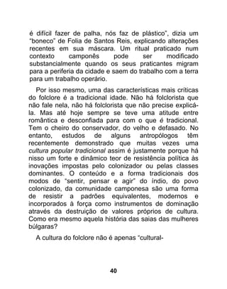 é difícil fazer de palha, nós faz de plástico”, dizia um
“boneco” de Folia de Santos Reis, explicando alterações
recentes em sua máscara. Um ritual praticado num
contexto       camponês       pode     ser     modificado
substancialmente quando os seus praticantes migram
para a periferia da cidade e saem do trabalho com a terra
para um trabalho operário.
   Por isso mesmo, uma das características mais críticas
do folclore é a tradicional idade. Não há folclorista que
não fale nela, não há folclorista que não precise explicá-
la. Mas até hoje sempre se teve uma atitude entre
romântica e desconfiada para com o que é tradicional.
Tem o cheiro do conservador, do velho e defasado. No
entanto, estudos de alguns antropólogos têm
recentemente demonstrado que muitas vezes uma
cultura popular tradicional assim é justamente porque há
nisso um forte e dinâmico teor de resistência política às
inovações impostas pelo colonizador ou pelas classes
dominantes. O conteúdo e a forma tradicionais dos
modos de “sentir, pensar e agir” do índio, do povo
colonizado, da comunidade camponesa são uma forma
de resistir a padrões equivalentes, modernos e
incorporados à força como instrumentos de dominação
através da destruição de valores próprios de cultura.
Como era mesmo aquela história das saias das mulheres
búlgaras?
  A cultura do folclore não é apenas “cultural-




                            40
 