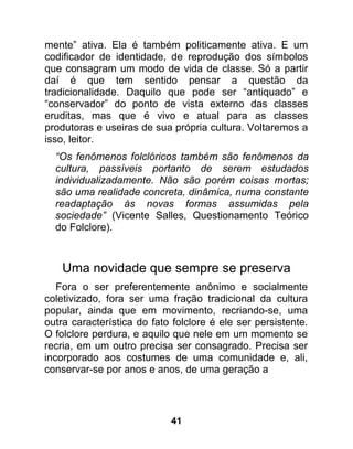 mente” ativa. Ela é também politicamente ativa. E um
codificador de identidade, de reprodução dos símbolos
que consagram um modo de vida de classe. Só a partir
daí é que tem sentido pensar a questão da
tradicionalidade. Daquilo que pode ser “antiquado” e
“conservador” do ponto de vista externo das classes
eruditas, mas que é vivo e atual para as classes
produtoras e useiras de sua própria cultura. Voltaremos a
isso, leitor.
  “Os fenômenos folclóricos também são fenômenos da
  cultura, passíveis portanto de serem estudados
  individualizadamente. Não são porém coisas mortas;
  são uma realidade concreta, dinâmica, numa constante
  readaptação às novas formas assumidas pela
  sociedade” (Vicente Salles, Questionamento Teórico
  do Folclore).



    Uma novidade que sempre se preserva
   Fora o ser preferentemente anônimo e socialmente
coletivizado, fora ser uma fração tradicional da cultura
popular, ainda que em movimento, recriando-se, uma
outra característica do fato folclore é ele ser persistente.
O folclore perdura, e aquilo que nele em um momento se
recria, em um outro precisa ser consagrado. Precisa ser
incorporado aos costumes de uma comunidade e, ali,
conservar-se por anos e anos, de uma geração a




                            41
 