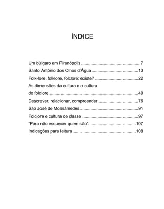 ÍNDICE


Um búlgaro em Pirenópolis..................................................7
Santo Antônio dos Olhos d’Água .......................................13
Folk-lore, folklore, folclore: existe? ....................................22
As dimensões da cultura e a cultura
do folclore...........................................................................49
Descrever, relacionar, compreender..................................76
São José de Mossâmedes.................................................91
Folclore e cultura de classe ...............................................97
“Para não esquecer quem são”........................................107
Indicações para leitura .....................................................108
 