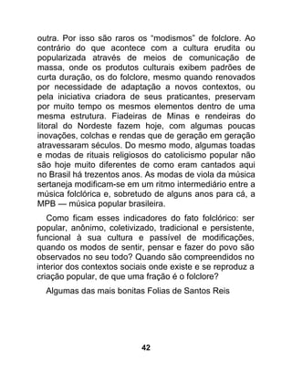 outra. Por isso são raros os “modismos” de folclore. Ao
contrário do que acontece com a cultura erudita ou
popularizada através de meios de comunicação de
massa, onde os produtos culturais exibem padrões de
curta duração, os do folclore, mesmo quando renovados
por necessidade de adaptação a novos contextos, ou
pela iniciativa criadora de seus praticantes, preservam
por muito tempo os mesmos elementos dentro de uma
mesma estrutura. Fiadeiras de Minas e rendeiras do
litoral do Nordeste fazem hoje, com algumas poucas
inovações, colchas e rendas que de geração em geração
atravessaram séculos. Do mesmo modo, algumas toadas
e modas de rituais religiosos do catolicismo popular não
são hoje muito diferentes de como eram cantados aqui
no Brasil há trezentos anos. As modas de viola da música
sertaneja modificam-se em um ritmo intermediário entre a
música folclórica e, sobretudo de alguns anos para cá, a
MPB — música popular brasileira.
   Como ficam esses indicadores do fato folclórico: ser
popular, anônimo, coletivizado, tradicional e persistente,
funcional à sua cultura e passível de modificações,
quando os modos de sentir, pensar e fazer do povo são
observados no seu todo? Quando são compreendidos no
interior dos contextos sociais onde existe e se reproduz a
criação popular, de que uma fração é o folclore?
  Algumas das mais bonitas Folias de Santos Reis




                           42
 