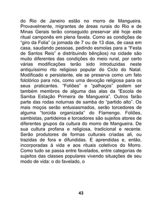 do Rio de Janeiro estão no morro de Mangueira.
Provavelmente, migrantes de áreas rurais do Rio e de
Minas Gerais terão conseguido preservar até hoje este
ritual camponês em plena favela. Como as condições de
“giro da Folia” (a jornada de 7 ou de 13 dias, de casa em
casa, saudando pessoas, pedindo esmolas para a “Festa
de Santos Reis” e distribuindo bênçãos) na cidade são
muito diferentes das condições do meio rural, por certo
várias modificações terão sido introduzidas neste
antiquíssimo rito religioso popular do Ciclo do Natal.
Modificado e persistente, ele se preserva como um fato
folclórico para nós, como uma devoção religiosa para os
seus praticantes. “Foliões” e “palhaços” podem ser
também membros de alguma das alas da “Escola de
Samba Estação Primeira de Mangueira”. Outros farão
parte das rodas noturnas de samba do “partido alto”. Os
mais moços serão entusiasmados, serão torcedores de
alguma “torcida organizada” do Flamengo. Foliões,
sambistas, partideiros e torcedores são sujeitos atores de
diferentes grupos da cultura do morro de Mangueira. De
sua cultura profana e religiosa, tradicional e recente.
Serão produtores de formas culturais criadas ali, ou
trazidas de fora e difundidas. E aprendidas e, então,
incorporadas à vida e aos rituais coletivos do Morro.
Como tudo se passa entre favelados, entre categorias de
sujeitos das classes populares vivendo situações de seu
modo de vida: o do favelado, o




                           43
 
