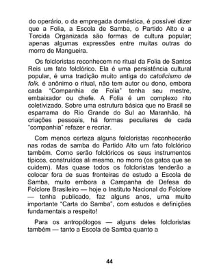 do operário, o da empregada doméstica, é possível dizer
que a Folia, a Escola de Samba, o Partido Alto e a
Torcida Organizada são formas de cultura popular;
apenas algumas expressões entre muitas outras do
morro de Mangueira.
   Os folcloristas reconhecem no ritual da Folia de Santos
Reis um fato folclórico. Ela é uma persistência cultural
popular, é uma tradição muito antiga do catolicismo de
folk. é anônimo o ritual, não tem autor ou dono, embora
cada “Companhia de Folia” tenha seu mestre,
embaixador ou chefe. A Folia é um complexo rito
coletivizado. Sobre uma estrutura básica que no Brasil se
esparrama do Rio Grande do Sul ao Maranhão, há
criações pessoais, há formas peculiares de cada
“companhia” refazer e recriar.
   Com menos certeza alguns folcloristas reconhecerão
nas rodas de samba do Partido Alto um fato folclórico
também. Como serão folclóricos os seus instrumentos
típicos, construídos ali mesmo, no morro (os gatos que se
cuidem). Mas quase todos os folcloristas tenderão a
colocar fora de suas fronteiras de estudo a Escola de
Samba, muito embora a Campanha de Defesa do
Folclore Brasileiro — hoje o Instituto Nacional do Folclore
— tenha publicado, faz alguns anos, uma muito
importante “Carta do Samba”, com estudos e definições
fundamentais a respeito!
  Para os antropólogos — alguns deles folcloristas
também — tanto a Escola de Samba quanto a




                            44
 