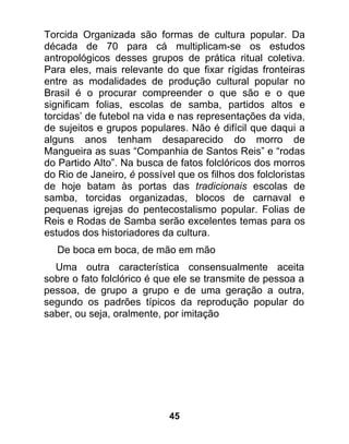 Torcida Organizada são formas de cultura popular. Da
década de 70 para cá multiplicam-se os estudos
antropológicos desses grupos de prática ritual coletiva.
Para eles, mais relevante do que fixar rígidas fronteiras
entre as modalidades de produção cultural popular no
Brasil é o procurar compreender o que são e o que
significam folias, escolas de samba, partidos altos e
torcidas’ de futebol na vida e nas representações da vida,
de sujeitos e grupos populares. Não é difícil que daqui a
alguns anos tenham desaparecido do morro de
Mangueira as suas “Companhia de Santos Reis” e “rodas
do Partido Alto”. Na busca de fatos folclóricos dos morros
do Rio de Janeiro, é possível que os filhos dos folcloristas
de hoje batam às portas das tradicionais escolas de
samba, torcidas organizadas, blocos de carnaval e
pequenas igrejas do pentecostalismo popular. Folias de
Reis e Rodas de Samba serão excelentes temas para os
estudos dos historiadores da cultura.
  De boca em boca, de mão em mão
  Uma outra característica consensualmente aceita
sobre o fato folclórico é que ele se transmite de pessoa a
pessoa, de grupo a grupo e de uma geração a outra,
segundo os padrões típicos da reprodução popular do
saber, ou seja, oralmente, por imitação




                            45
 