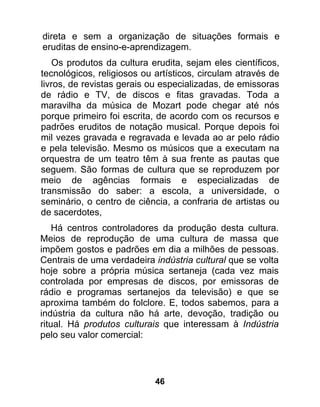 direta e sem a organização de situações formais e
eruditas de ensino-e-aprendizagem.
    Os produtos da cultura erudita, sejam eles científicos,
tecnológicos, religiosos ou artísticos, circulam através de
livros, de revistas gerais ou especializadas, de emissoras
de rádio e TV, de discos e fitas gravadas. Toda a
maravilha da música de Mozart pode chegar até nós
porque primeiro foi escrita, de acordo com os recursos e
padrões eruditos de notação musical. Porque depois foi
mil vezes gravada e regravada e levada ao ar pelo rádio
e pela televisão. Mesmo os músicos que a executam na
orquestra de um teatro têm à sua frente as pautas que
seguem. São formas de cultura que se reproduzem por
meio de agências formais e especializadas de
transmissão do saber: a escola, a universidade, o
seminário, o centro de ciência, a confraria de artistas ou
de sacerdotes,
    Há centros controladores da produção desta cultura.
Meios de reprodução de uma cultura de massa que
impõem gostos e padrões em dia a milhões de pessoas.
Centrais de uma verdadeira indústria cultural que se volta
hoje sobre a própria música sertaneja (cada vez mais
controlada por empresas de discos, por emissoras de
rádio e programas sertanejos da televisão) e que se
aproxima também do folclore. E, todos sabemos, para a
indústria da cultura não há arte, devoção, tradição ou
ritual. Há produtos culturais que interessam à Indústria
pelo seu valor comercial:




                            46
 