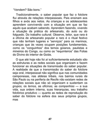 “Vendem? São bons.”
    Tradicionalmente, o saber popular que faz o folclore
flui através de relações interpessoais. Pais ensinam aos
filhos e avós aos netos. As crianças e os adolescentes
aprendem convivendo com a situação em que se faz
aquilo que acabam sabendo. Aprendem fazendo, vivendo
a situação da prática do artesanato, do auto ou do
folguedo. Do trabalho cultural. Observe, leitor, que rara é
a oficina de artesanato popular e raro é o ritual festivo
que não tenham lugares e “serviços” para os meninos,
crianças que às vezes ocupam posições fundamentais,
como os “conguinhos” dos ternos goianos, paulistas e
mineiros do Congo, ou como os “requinteiros” das Folias
do Divino do interior de Goiás.
   O que até hoje não foi aí suficientemente estudado são
as estruturas e as redes sociais que organizam e fazem
funcionar as situações de transmissão do saber popular.
A realidade de que a transmissão do saber do folclore
seja oral, interpessoal não significa que nas comunidades
camponesas, nas aldeias tribais, nos bairros rurais de
São Paulo ou na periferia de Recife não existam redes de
relações sociais que não só organizam e sustentam os
grupos, os ternos, as oficinas, as companhias — a sua
vida, sua ordem interna, suas hierarquias, seu trabalho
folclórico produtivo — quanto as redes de reprodução do
saber do folclore na esfera dos seus próprios grupos,
mas




                            47
 